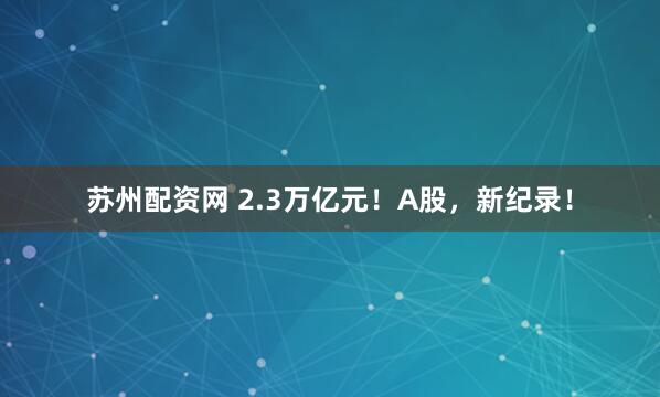 苏州配资网 2.3万亿元！A股，新纪录！