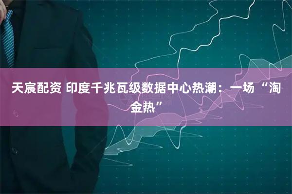 天宸配资 印度千兆瓦级数据中心热潮：一场 “淘金热”