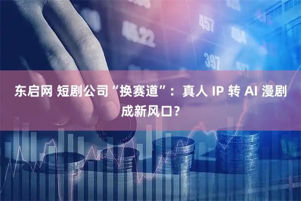 东启网 短剧公司“换赛道”：真人 IP 转 AI 漫剧成新风口？