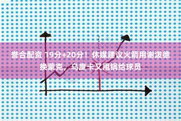 誉合配资 19分+20分！休媒建议火箭用谢泼德换蒙克，乌度卡又甩锅给球员