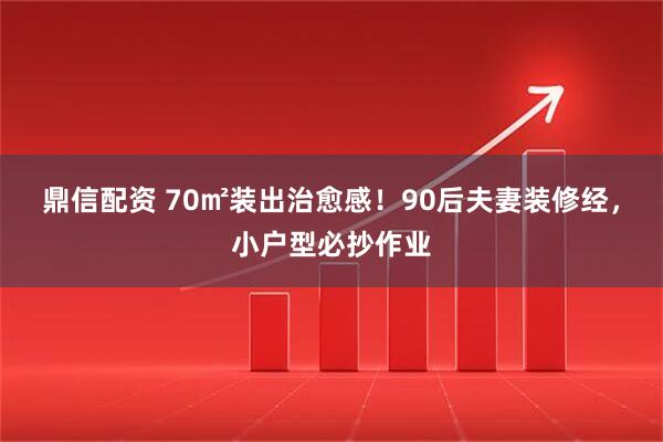鼎信配资 70㎡装出治愈感！90后夫妻装修经，小户型必抄作业
