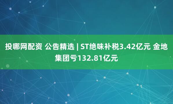 投哪网配资 公告精选 | ST绝味补税3.42亿元 金地集团亏132.81亿元